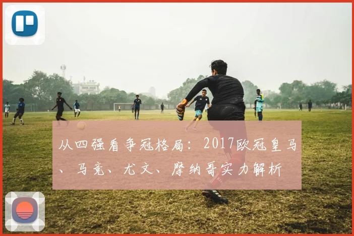 从四强看争冠格局：2017欧冠皇马、马竞、尤文、摩纳哥实力解析