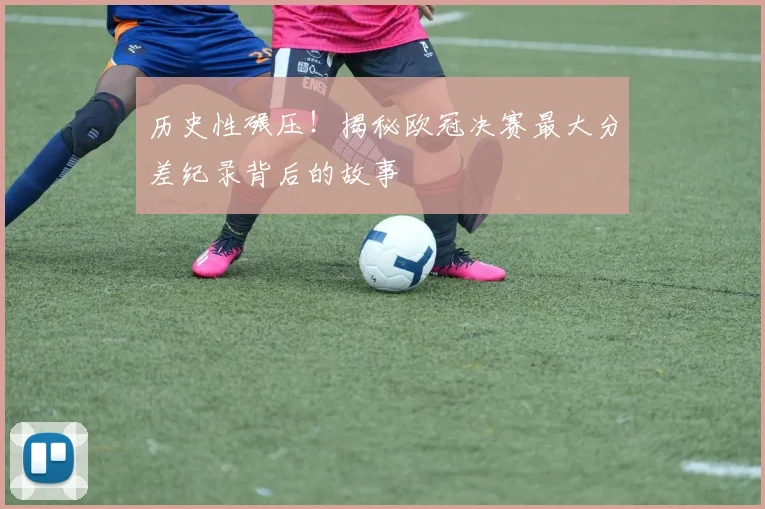 历史性碾压！揭秘欧冠决赛最大分差纪录背后的故事