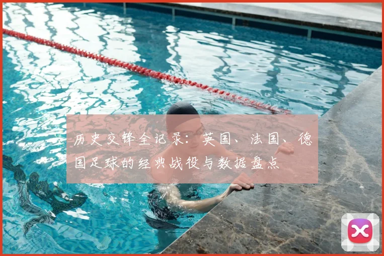 历史交锋全记录：英国、法国、德国足球的经典战役与数据盘点
