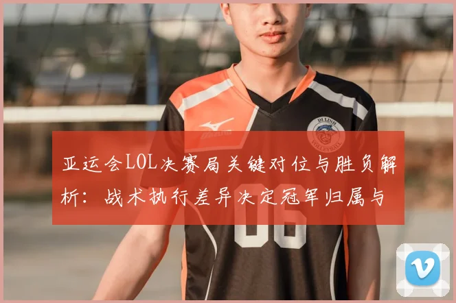 亚运会LOL决赛局关键对位与胜负解析：战术执行差异决定冠军归属与奖牌影响