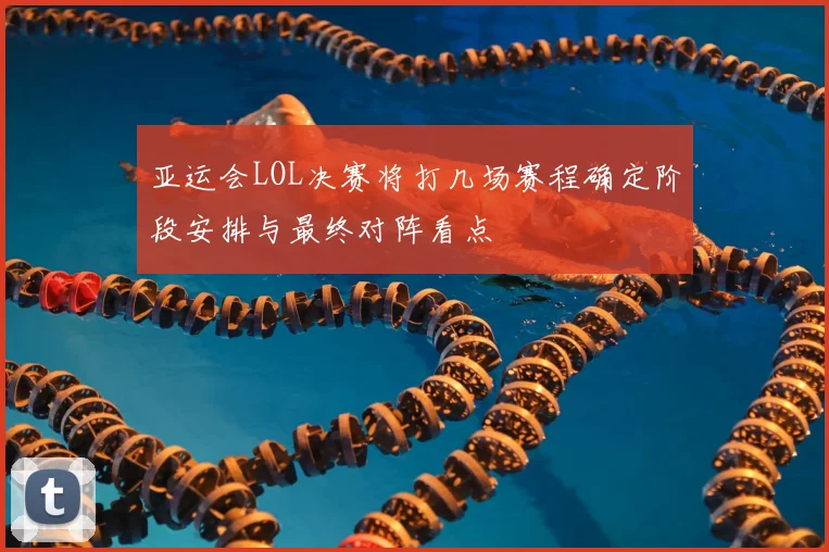 亚运会LOL决赛将打几场赛程确定阶段安排与最终对阵看点