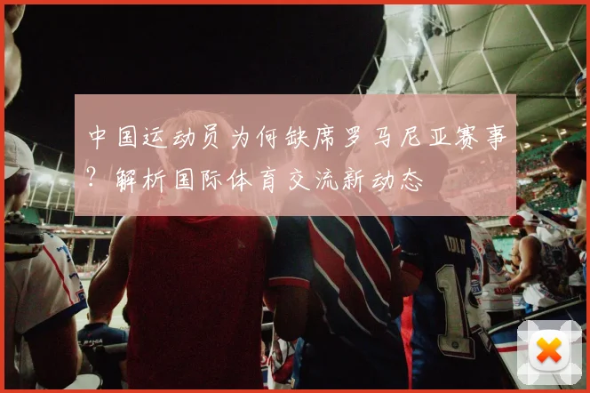 中国运动员为何缺席罗马尼亚赛事？解析国际体育交流新动态