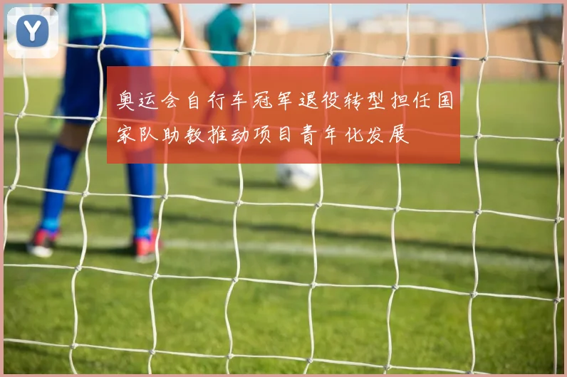 奥运会自行车冠军退役转型担任国家队助教推动项目青年化发展