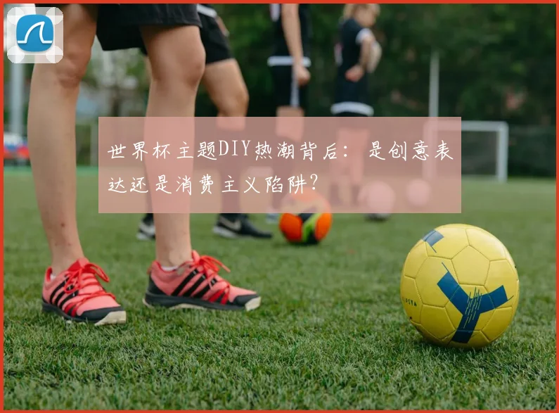 世界杯主题DIY热潮背后：是创意表达还是消费主义陷阱？