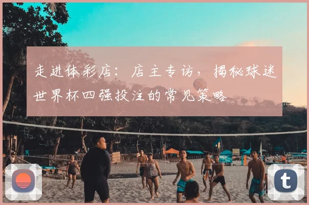 走进体彩店：店主专访，揭秘球迷世界杯四强投注的常见策略