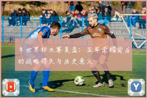 年世界杯决赛复盘：亚军荣耀背后的战略得失与历史意义