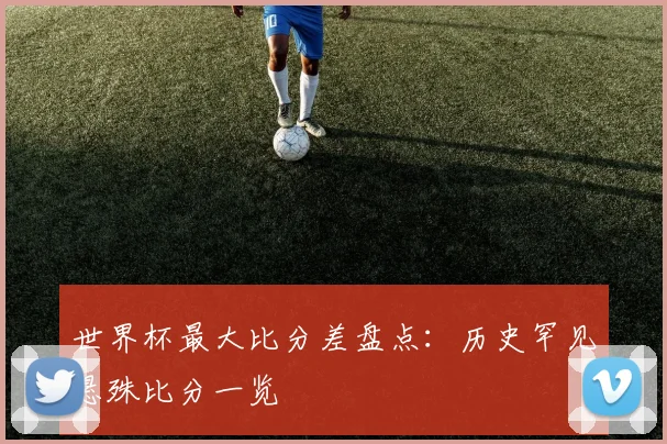 世界杯最大比分差盘点：历史罕见悬殊比分一览