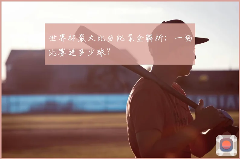 世界杯最大比分纪录全解析：一场比赛进多少球？