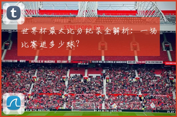 世界杯最大比分纪录全解析：一场比赛进多少球？