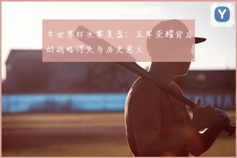 年世界杯决赛复盘：亚军荣耀背后的战略得失与历史意义