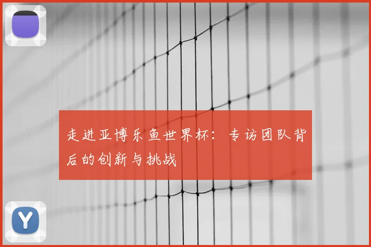 走进亚博乐鱼世界杯：专访团队背后的创新与挑战