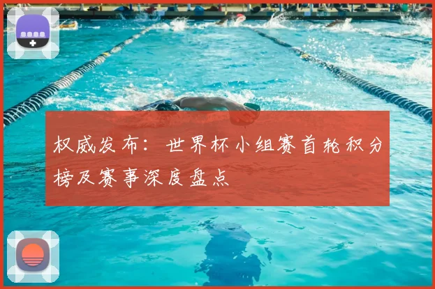 权威发布：世界杯小组赛首轮积分榜及赛事深度盘点